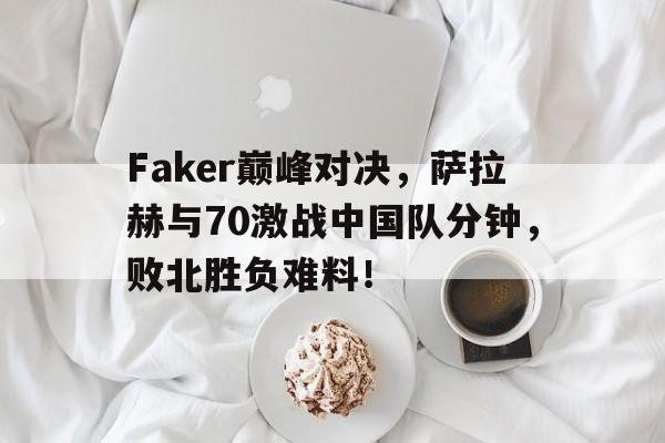PG电子-包含Faker巅峰对决，萨拉赫与70激战中国队分钟，败北胜负难料！的词条